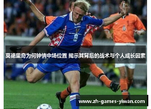 莫德里奇为何钟情中场位置 揭示其背后的战术与个人成长因素