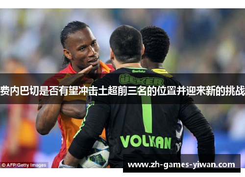 费内巴切是否有望冲击土超前三名的位置并迎来新的挑战