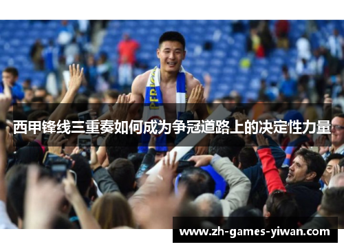 西甲锋线三重奏如何成为争冠道路上的决定性力量